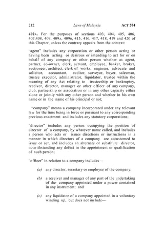 212 Laws of Malaysia ACT 574
402A. For the purposes of sections 403, 404, 405, 406,
407,408, 409, 409A, 409B, 415, 416, 417, 418, 419 and 420 of
this Chapter, unless the contrary appears from the context:
“agent” includes any corporation or other person acting or
having been acting or desirous or intending to act for or on
behalf of any company or other person whether as agent,
partner, co-owner, clerk, servant, employee, banker, broker,
auctioneer, architect, clerk of works, engineer, advocate and
solicitor, accountant, auditor, surveyor, buyer, salesman,
trustee executor, administrator, liquidator, trustee within the
meaning of any Act relating to trusteeship or bankruptcy,
receiver, director, manager or other officer of any company,
club, partnership or association or in any other capacity either
alone or jointly with any other person and whether in his own
name or in the name of his principal or not;
“company” means a company incorporated under any relevant
law for the time being in force or pursuant to any corresponding
previous enactment and includes any statutory corporations;
“director” includes any person occupying the position of
director of a company, by whatever name called, and includes
a person who acts or issues directions or instructions in a
manner in which directors of a company are accustomed to
issue or act, and includes an alternate or substitute director,
notwithstanding any defect in the appointment or qualification
of such person;
“officer” in relation to a company includes—
(a) any director, secretary or employee of the company;
(b) a receiver and manager of any part of the undertaking
of the company appointed under a power contained
in any instrument; and
(c) any liquidator of a company appointed in a voluntary
winding up, but does not include—
 