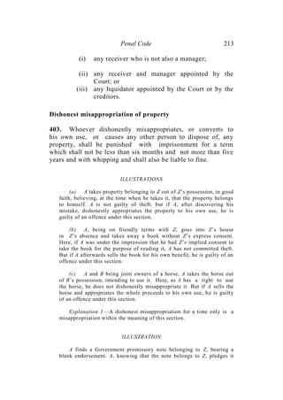 Penal Code 213
(i) any receiver who is not also a manager;
(ii) any receiver and manager appointed by the
Court; or
(iii) any liquidator appointed by the Court or by the
creditors.
Dishonest misappropriation of property
403. Whoever dishonestly misappropriates, or converts to
his own use, or causes any other person to dispose of, any
property, shall be punished with imprisonment for a term
which shall not be less than six months and not more than five
years and with whipping and shall also be liable to fine.
ILLUSTRATIONS
(a) A takes property belonging to Z out of Z’s possession, in good
faith, believing, at the time when he takes it, that the property belongs
to himself. A is not guilty of theft; but if A, after discovering his
mistake, dishonestly appropriates the property to his own use, he is
guilty of an offence under this section.
(b) A, being on friendly terms with Z, goes into Z’s house
in Z’s absence and takes away a book without Z’s express consent.
Here, if A was under the impression that he had Z’s implied consent to
take the book for the purpose of reading it, A has not committed theft.
But if A afterwards sells the book for his own benefit, he is guilty of an
offence under this section.
(c) A and B being joint owners of a horse, A takes the horse out
of B’s possession, intending to use it. Here, as A has a right to use
the horse, he does not dishonestly misappropriate it. But if A sells the
horse and appropriates the whole proceeds to his own use, he is guilty
of an offence under this section.
Explanation 1—A dishonest misappropriation for a time only is a
misappropriation within the meaning of this section.
ILLUSTRATION
A finds a Government promissory note belonging to Z, bearing a
blank endorsement. A, knowing that the note belongs to Z, pledges it
 