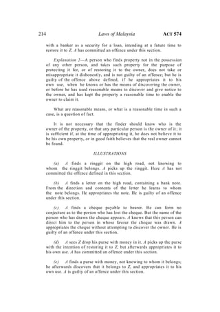214 Laws of Malaysia ACT 574
with a banker as a security for a loan, intending at a future time to
restore it to Z. A has committed an offence under this section.
Explanation 2—A person who finds property not in the possession
of any other person, and takes such property for the purpose of
protecting it for, or of restoring it to the owner, does not take or
misappropriate it dishonestly, and is not guilty of an offence; but he is
guilty of the offence above defined, if he appropriates it to his
own use, when he knows or has the means of discovering the owner,
or before he has used reasonable means to discover and give notice to
the owner, and has kept the property a reasonable time to enable the
owner to claim it.
What are reasonable means, or what is a reasonable time in such a
case, is a question of fact.
It is not necessary that the finder should know who is the
owner of the property, or that any particular person is the owner of it; it
is sufficient if, at the time of appropriating it, he does not believe it to
be his own property, or in good faith believes that the real owner cannot
be found.
ILLUSTRATIONS
(a) A finds a ringgit on the high road, not knowing to
whom the ringgit belongs. A picks up the ringgit. Here A has not
committed the offence defined in this section.
(b) A finds a letter on the high road, containing a bank note.
From the direction and contents of the letter he learns to whom
the note belongs. He appropriates the note. He is guilty of an offence
under this section.
(c) A finds a cheque payable to bearer. He can form no
conjecture as to the person who has lost the cheque. But the name of the
person who has drawn the cheque appears. A knows that this person can
direct him to the person in whose favour the cheque was drawn. A
appropriates the cheque without attempting to discover the owner. He is
guilty of an offence under this section.
(d) A sees Z drop his purse with money in it. A picks up the purse
with the intention of restoring it to Z, but afterwards appropriates it to
his own use. A has committed an offence under this section.
(e) A finds a purse with money, not knowing to whom it belongs;
he afterwards discovers that it belongs to Z, and appropriates it to his
own use. A is guilty of an offence under this section.
 