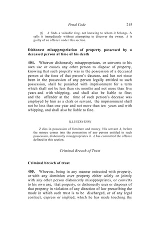 Penal Code 215
(f) A finds a valuable ring, not knowing to whom it belongs. A
sells it immediately without attempting to discover the owner. A is
guilty of an offence under this section.
Dishonest misappropriation of property possessed by a
deceased person at time of his death
404. Whoever dishonestly misappropriates, or converts to his
own use or causes any other person to dispose of property,
knowing that such property was in the possession of a deceased
person at the time of that person’s decease, and has not since
been in the possession of any person legally entitled to such
possession, shall be punished with imprisonment for a term
which shall not be less than six months and not more than five
years and with whipping, and shall also be liable to fine;
and the offender at the time of such person’s decease was
employed by him as a clerk or servant, the imprisonment shall
not be less than one year and not more than ten years and with
whipping, and shall also be liable to fine.
ILLUSTRATION
Z dies in possession of furniture and money. His servant A, before
the money comes into the possession of any person entitled to such
possession, dishonestly misappropriates it. A has committed the offence
defined in this section.
Criminal Breach of Trust
Criminal breach of trust
405. Whoever, being in any manner entrusted with property,
or with any dominion over property either solely or jointly
with any other person dishonestly misappropriates, or converts
to his own use, that property, or dishonestly uses or disposes of
that property in violation of any direction of law prescribing the
mode in which such trust is to be discharged, or of any legal
contract, express or implied, which he has made touching the
 