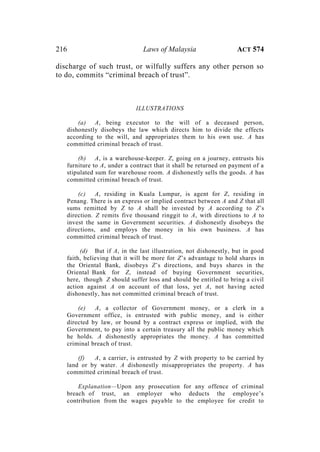 216 Laws of Malaysia ACT 574
discharge of such trust, or wilfully suffers any other person so
to do, commits “criminal breach of trust”.
ILLUSTRATIONS
(a) A, being executor to the will of a deceased person,
dishonestly disobeys the law which directs him to divide the effects
according to the will, and appropriates them to his own use. A has
committed criminal breach of trust.
(b) A, is a warehouse-keeper. Z, going on a journey, entrusts his
furniture to A, under a contract that it shall be returned on payment of a
stipulated sum for warehouse room. A dishonestly sells the goods. A has
committed criminal breach of trust.
(c) A, residing in Kuala Lumpur, is agent for Z, residing in
Penang. There is an express or implied contract between A and Z that all
sums remitted by Z to A shall be invested by A according to Z’s
direction. Z remits five thousand ringgit to A, with directions to A to
invest the same in Government securities. A dishonestly disobeys the
directions, and employs the money in his own business. A has
committed criminal breach of trust.
(d) But if A, in the last illustration, not dishonestly, but in good
faith, believing that it will be more for Z’s advantage to hold shares in
the Oriental Bank, disobeys Z’s directions, and buys shares in the
Oriental Bank for Z, instead of buying Government securities,
here, though Z should suffer loss and should be entitled to bring a civil
action against A on account of that loss, yet A, not having acted
dishonestly, has not committed criminal breach of trust.
(e) A, a collector of Government money, or a clerk in a
Government office, is entrusted with public money, and is either
directed by law, or bound by a contract express or implied, with the
Government, to pay into a certain treasury all the public money which
he holds. A dishonestly appropriates the money. A has committed
criminal breach of trust.
(f) A, a carrier, is entrusted by Z with property to be carried by
land or by water. A dishonestly misappropriates the property. A has
committed criminal breach of trust.
Explanation—Upon any prosecution for any offence of criminal
breach of trust, an employer who deducts the employee’s
contribution from the wages payable to the employee for credit to
 