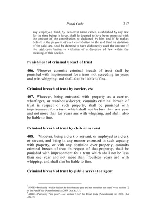 Penal Code 217
any employee fund, by whatever name called, established by any law
for the time being in force, shall be deemed to have been entrusted with
the amount of the contribution so deducted by him and if he makes
default in the payment of such contribution to the said fund in violation
of the said law, shall be deemed to have dishonestly used the amount of
the said contribution in violation of a direction of law within the
meaning of this section.
Punishment of criminal breach of trust
406. Whoever commits criminal breach of trust shall be
punished with imprisonment for a term *
not exceeding ten years
and with whipping, and shall also be liable to fine.
Criminal breach of trust by carrier, etc.
407. Whoever, being entrusted with property as a carrier,
wharfinger, or warehouse-keeper, commits criminal breach of
trust in respect of such property, shall be punished with
imprisonment for a term which shall not be less than one year
and not more than ten years and with whipping, and shall also
be liable to fine.
Criminal breach of trust by clerk or servant
408. Whoever, being a clerk or servant, or employed as a clerk
or servant, and being in any manner entrusted in such capacity
with property, or with any dominion over property, commits
criminal breach of trust in respect of that property, shall be
punished with imprisonment for a term which shall not be less
than one year and not more than †
fourteen years and with
whipping, and shall also be liable to fine.
Criminal breach of trust by public servant or agent
*
NOTE―Previously “which shall not be less than one year and not more than ten years”―see section 12
of the Penal Code (Amendment) Act 2006 [Act A1273].
†
NOTE―Previously “ten years”―see section 13 of the Penal Code (Amendment) Act 2006 [Act
A1273].
 