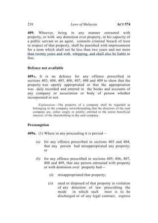 218 Laws of Malaysia ACT 574
409. Whoever, being in any manner entrusted with
property, or with any dominion over property, in his capacity of
a public servant or an agent, commits criminal breach of trust
in respect of that property, shall be punished with imprisonment
for a term which shall not be less than two years and not more
than twenty years and with whipping, and shall also be liable to
fine.
Defence not available
409A. It is no defence for any offence prescribed in
sections 403, 404, 405, 406, 407, 408 and 409 to show that the
property was openly appropriated or that the appropriation
was duly recorded and entered in the books and accounts of
any company or association or body of person whether
incorporated or not.
Explanation—The property of a company shall be regarded as
belonging to the company notwithstanding that the directors of the said
company are, either singly or jointly, entitled to the entire beneficial
interest, of the shareholding in the said company.
Presumption
409B. (1) Where in any proceeding it is proved—
(a) for any offence prescribed in sections 403 and 404,
that any person had misappropriated any property;
or
(b) for any offence prescribed in sections 405, 406, 407,
408 and 409, that any person entrusted with property
or with dominion over property had—
(i) misappropriated that property;
(ii) used or disposed of that property in violation
of any direction of law prescribing the
mode in which such trust is to be
discharged or of any legal contract, express
 