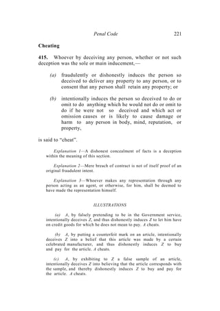 Penal Code 221
Cheating
415. Whoever by deceiving any person, whether or not such
deception was the sole or main inducement,—
(a) fraudulently or dishonestly induces the person so
deceived to deliver any property to any person, or to
consent that any person shall retain any property; or
(b) intentionally induces the person so deceived to do or
omit to do anything which he would not do or omit to
do if he were not so deceived and which act or
omission causes or is likely to cause damage or
harm to any person in body, mind, reputation, or
property,
is said to “cheat”.
Explanation 1—A dishonest concealment of facts is a deception
within the meaning of this section.
Explanation 2—Mere breach of contract is not of itself proof of an
original fraudulent intent.
Explanation 3—Whoever makes any representation through any
person acting as an agent, or otherwise, for him, shall be deemed to
have made the representation himself.
ILLUSTRATIONS
(a) A, by falsely pretending to be in the Government service,
intentionally deceives Z, and thus dishonestly induces Z to let him have
on credit goods for which he does not mean to pay. A cheats.
(b) A, by putting a counterfeit mark on an article, intentionally
deceives Z into a belief that this article was made by a certain
celebrated manufacturer, and thus dishonestly induces Z to buy
and pay for the article. A cheats.
(c) A, by exhibiting to Z a false sample of an article,
intentionally deceives Z into believing that the article corresponds with
the sample, and thereby dishonestly induces Z to buy and pay for
the article. A cheats.
 