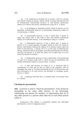 222 Laws of Malaysia ACT 574
(d) A, by tendering in payment for an article, a bill on a house
with which A keeps no money, and by which A expects that the bill will
be dishonoured, intentionally deceives Z, and thereby dishonestly
induces Z to deliver the article, intending not to pay for it. A cheats.
(e) A, by pledging as diamonds articles which he knows are not
diamonds, intentionally deceives Z, and thereby dishonestly induces Z
to lend money. A cheats.
(f) A intentionally deceives Z into a belief that A means to
repay any money that Z may lend to him, and thereby dishonestly
induces Z to lend him money, A not intending to repay it. A cheats.
(g) A intentionally deceives Z into a belief that A means to
deliver to Z a certain quantity of pepper which he does not intend to
deliver, and thereby dishonestly induces Z to advance money upon the
faith of such delivery. A cheats; but if A, at the time of obtaining the
money, intends to deliver the pepper, and afterwards breaks his contract
and does not deliver it, he does not cheat, but is liable only to a civil
action for breach of contract.
(h) A intentionally deceives Z into a belief that A has performed
A’s part of a contract made with Z, which he has not performed, and
thereby dishonestly induces Z to pay money. A cheats.
(i) A sells and conveys an estate to B. A, knowing that in
consequence of such sale he has no right to the property, sells or
mortgages the same to Z without disclosing the fact of the previous sale
and conveyance to B, and receives the purchase or mortgage money
from Z. A cheats.
(j) A, playing with false dice, or marked cards, wins money from
B. A cheats.
Cheating by personation
416. A person is said to “cheat by personation”, if he cheats by
pretending to be some other person, or by knowingly
substituting one person for another, or representing that he or
any other person is a person other than he or such other person
really is.
Explanation—The offence is committed whether the individual
personated is a real or imaginary person.
 