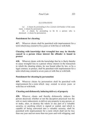 Penal Code 223
ILLUSTRATIONS
(a) A cheats by pretending to be a certain rich banker of the same
name. A cheats by personation.
(b) A cheats by pretending to be B, a person who is
deceased. A cheats by personation.
Punishment for cheating
417. Whoever cheats shall be punished with imprisonment for a
term which may extend to five years or with fine or with both.
Cheating with knowledge that wrongful loss may be thereby
caused to a person whose interest the offender is bound to
protect
418. Whoever cheats with the knowledge that he is likely thereby
to cause wrongful loss to a person whose interest in the transaction
to which the cheating relates, he was bound either by law, or by a
legal contract, to protect, shall be punished with imprisonment for a
term which may extend to seven years or with fine or with both.
Punishment for cheating by personation
419. Whoever cheats by personation shall be punished with
imprisonment for a term which may extend to seven years or
with fine or with both.
Cheating and dishonestly inducing delivery of property
420. Whoever cheats and thereby dishonestly induces the
person deceived, whether or not the deception practiced was the
sole or main inducement, to deliver any property to any person, or
to make, alter, or destroy the whole or any part of a valuable
security, or anything which is signed or sealed, and which is
capable of being converted into a valuable security, shall be
punished with imprisonment for a term which shall not be less
than one year and not more than ten years and with whipping, and
 