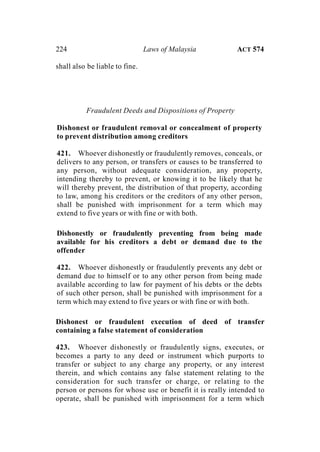 224 Laws of Malaysia ACT 574
shall also be liable to fine.
Fraudulent Deeds and Dispositions of Property
Dishonest or fraudulent removal or concealment of property
to prevent distribution among creditors
421. Whoever dishonestly or fraudulently removes, conceals, or
delivers to any person, or transfers or causes to be transferred to
any person, without adequate consideration, any property,
intending thereby to prevent, or knowing it to be likely that he
will thereby prevent, the distribution of that property, according
to law, among his creditors or the creditors of any other person,
shall be punished with imprisonment for a term which may
extend to five years or with fine or with both.
Dishonestly or fraudulently preventing from being made
available for his creditors a debt or demand due to the
offender
422. Whoever dishonestly or fraudulently prevents any debt or
demand due to himself or to any other person from being made
available according to law for payment of his debts or the debts
of such other person, shall be punished with imprisonment for a
term which may extend to five years or with fine or with both.
Dishonest or fraudulent execution of deed of transfer
containing a false statement of consideration
423. Whoever dishonestly or fraudulently signs, executes, or
becomes a party to any deed or instrument which purports to
transfer or subject to any charge any property, or any interest
therein, and which contains any false statement relating to the
consideration for such transfer or charge, or relating to the
person or persons for whose use or benefit it is really intended to
operate, shall be punished with imprisonment for a term which
 