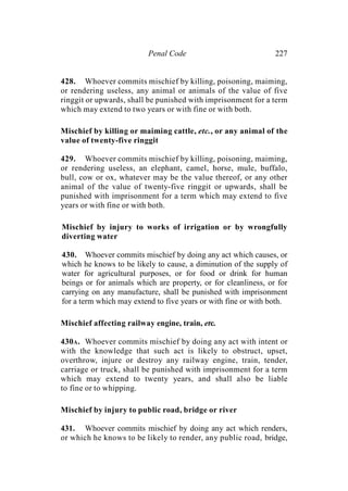 Penal Code 227
428. Whoever commits mischief by killing, poisoning, maiming,
or rendering useless, any animal or animals of the value of five
ringgit or upwards, shall be punished with imprisonment for a term
which may extend to two years or with fine or with both.
Mischief by killing or maiming cattle, etc., or any animal of the
value of twenty-five ringgit
429. Whoever commits mischief by killing, poisoning, maiming,
or rendering useless, an elephant, camel, horse, mule, buffalo,
bull, cow or ox, whatever may be the value thereof, or any other
animal of the value of twenty-five ringgit or upwards, shall be
punished with imprisonment for a term which may extend to five
years or with fine or with both.
Mischief by injury to works of irrigation or by wrongfully
diverting water
430. Whoever commits mischief by doing any act which causes, or
which he knows to be likely to cause, a diminution of the supply of
water for agricultural purposes, or for food or drink for human
beings or for animals which are property, or for cleanliness, or for
carrying on any manufacture, shall be punished with imprisonment
for a term which may extend to five years or with fine or with both.
Mischief affecting railway engine, train, etc.
430A. Whoever commits mischief by doing any act with intent or
with the knowledge that such act is likely to obstruct, upset,
overthrow, injure or destroy any railway engine, train, tender,
carriage or truck, shall be punished with imprisonment for a term
which may extend to twenty years, and shall also be liable
to fine or to whipping.
Mischief by injury to public road, bridge or river
431. Whoever commits mischief by doing any act which renders,
or which he knows to be likely to render, any public road, bridge,
 