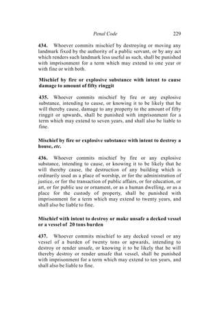 Penal Code 229
434. Whoever commits mischief by destroying or moving any
landmark fixed by the authority of a public servant, or by any act
which renders such landmark less useful as such, shall be punished
with imprisonment for a term which may extend to one year or
with fine or with both.
Mischief by fire or explosive substance with intent to cause
damage to amount of fifty ringgit
435. Whoever commits mischief by fire or any explosive
substance, intending to cause, or knowing it to be likely that he
will thereby cause, damage to any property to the amount of fifty
ringgit or upwards, shall be punished with imprisonment for a
term which may extend to seven years, and shall also be liable to
fine.
Mischief by fire or explosive substance with intent to destroy a
house, etc.
436. Whoever commits mischief by fire or any explosive
substance, intending to cause, or knowing it to be likely that he
will thereby cause, the destruction of any building which is
ordinarily used as a place of worship, or for the administration of
justice, or for the transaction of public affairs, or for education, or
art, or for public use or ornament, or as a human dwelling, or as a
place for the custody of property, shall be punished with
imprisonment for a term which may extend to twenty years, and
shall also be liable to fine.
Mischief with intent to destroy or make unsafe a decked vessel
or a vessel of 20 tons burden
437. Whoever commits mischief to any decked vessel or any
vessel of a burden of twenty tons or upwards, intending to
destroy or render unsafe, or knowing it to be likely that he will
thereby destroy or render unsafe that vessel, shall be punished
with imprisonment for a term which may extend to ten years, and
shall also be liable to fine.
 
