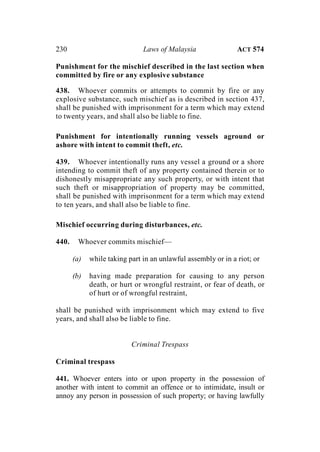 230 Laws of Malaysia ACT 574
Punishment for the mischief described in the last section when
committed by fire or any explosive substance
438. Whoever commits or attempts to commit by fire or any
explosive substance, such mischief as is described in section 437,
shall be punished with imprisonment for a term which may extend
to twenty years, and shall also be liable to fine.
Punishment for intentionally running vessels aground or
ashore with intent to commit theft, etc.
439. Whoever intentionally runs any vessel a ground or a shore
intending to commit theft of any property contained therein or to
dishonestly misappropriate any such property, or with intent that
such theft or misappropriation of property may be committed,
shall be punished with imprisonment for a term which may extend
to ten years, and shall also be liable to fine.
Mischief occurring during disturbances, etc.
440. Whoever commits mischief—
(a) while taking part in an unlawful assembly or in a riot; or
(b) having made preparation for causing to any person
death, or hurt or wrongful restraint, or fear of death, or
of hurt or of wrongful restraint,
shall be punished with imprisonment which may extend to five
years, and shall also be liable to fine.
Criminal Trespass
Criminal trespass
441. Whoever enters into or upon property in the possession of
another with intent to commit an offence or to intimidate, insult or
annoy any person in possession of such property; or having lawfully
 