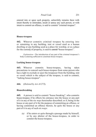Penal Code 231
entered into or upon such property, unlawfully remains there with
intent thereby to intimidate, insult or annoy any such person, or with
intent to commit an offence, is said to commit “criminal trespass”.
House-trespass
442. Whoever commits criminal trespass by entering into
or remaining in any building, tent or vessel used as a human
dwelling or any building used as a place for worship, or as a place
for the custody of property, is said to commit“house-trespass”.
Explanation—The introduction of any part of the criminal trespasser’s
body is entering sufficient to constitute house-trespass.
Lurking house-trespass
443. Whoever commits house-trespass, having taken
precautions to conceal such house-trespass from some person who
has a right to exclude or eject the trespasser from the building, tent
or vessel which is the subject of the trespass, is said to commit,
“lurking house-trespass”.
444. (Deleted by Act A1273).
Housebreaking
445. A person is said to commit “house breaking”, who commits
house-trespass if he effects his entrance into the house or any part
of it in any of the six ways hereinafter described; or if, being in the
house or any part of it for the purpose of committing an offence, or
having committed an offence therein, he quits the house or any
part of it in any of such six ways:
(a) if he enters or quits through a passage made by himself,
or by any abettor of the house-trespass, in order to
commit the house-trespass;
 