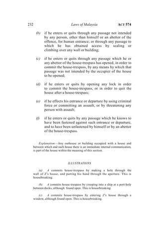 232 Laws of Malaysia ACT 574
(b) if he enters or quits through any passage not intended
by any person, other than himself or an abettor of the
offence, for human entrance; or through any passage to
which he has obtained access by scaling or
climbing over any wall or building;
(c) if he enters or quits through any passage which he or
any abettor of the house-trespass has opened, in order to
commit the house-trespass, by any means by which that
passage was not intended by the occupier of the house
to be opened;
(d) if he enters or quits by opening any lock in order
to commit the house-trespass, or in order to quit the
house after a house-trespass;
(e) if he effects his entrance or departure by using criminal
force or committing an assault, or by threatening any
person with assault;
(f) if he enters or quits by any passage which he knows to
have been fastened against such entrance or departure,
and to have been unfastened by himself or by an abettor
of the house-trespass.
Explanation—Any outhouse or building occupied with a house and
between which and such house there is an immediate internal communication,
is part of the house within the meaning of this section.
ILLUSTRATIONS
(a) A commits house-trespass by making a hole through the
wall of Z’s house, and putting his hand through the aperture. This is
housebreaking.
(b) A commits house-trespass by creeping into a ship at a port-hole
between decks, although found open. This is housebreaking.
(c) A commits house-trespass by entering Z’s house through a
window, although found open. This is housebreaking.
 