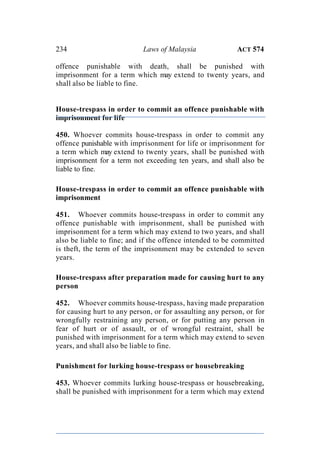 234 Laws of Malaysia ACT 574
offence punishable with death, shall be punished with
imprisonment for a term which may extend to twenty years, and
shall also be liable to fine.
House-trespass in order to commit an offence punishable with
imprisonment for life
450. Whoever commits house-trespass in order to commit any
offence punishable with imprisonment for life or imprisonment for
a term which may extend to twenty years, shall be punished with
imprisonment for a term not exceeding ten years, and shall also be
liable to fine.
House-trespass in order to commit an offence punishable with
imprisonment
451. Whoever commits house-trespass in order to commit any
offence punishable with imprisonment, shall be punished with
imprisonment for a term which may extend to two years, and shall
also be liable to fine; and if the offence intended to be committed
is theft, the term of the imprisonment may be extended to seven
years.
House-trespass after preparation made for causing hurt to any
person
452. Whoever commits house-trespass, having made preparation
for causing hurt to any person, or for assaulting any person, or for
wrongfully restraining any person, or for putting any person in
fear of hurt or of assault, or of wrongful restraint, shall be
punished with imprisonment for a term which may extend to seven
years, and shall also be liable to fine.
Punishment for lurking house-trespass or housebreaking
453. Whoever commits lurking house-trespass or housebreaking,
shall be punished with imprisonment for a term which may extend
 