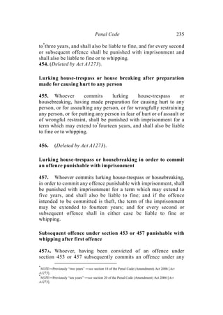Penal Code 235
to*
three years, and shall also be liable to fine, and for every second
or subsequent offence shall be punished with imprisonment and
shall also be liable to fine or to whipping.
454. (Deleted by Act A1273).
Lurking house-trespass or house breaking after preparation
made for causing hurt to any person
455. Whoever commits lurking house-trespass or
housebreaking, having made preparation for causing hurt to any
person, or for assaulting any person, or for wrongfully restraining
any person, or for putting any person in fear of hurt or of assault or
of wrongful restraint, shall be punished with imprisonment for a
term which may extend to*
fourteen years, and shall also be liable
to fine or to whipping.
456. (Deleted by Act A1273).
Lurking house-trespass or housebreaking in order to commit
an offence punishable with imprisonment
457. Whoever commits lurking house-trespass or housebreaking,
in order to commit any offence punishable with imprisonment, shall
be punished with imprisonment for a term which may extend to
five years, and shall also be liable to fine; and if the offence
intended to be committed is theft, the term of the imprisonment
may be extended to fourteen years; and for every second or
subsequent offence shall in either case be liable to fine or
whipping.
Subsequent offence under section 453 or 457 punishable with
whipping after first offence
457A. Whoever, having been convicted of an offence under
section 453 or 457 subsequently commits an offence under any
*
NOTE―Previously “two years” ―see section 18 of the Penal Code (Amendment) Act 2006 [Act
A1273].
*
NOTE―Previously “ten years” ―see section 20 of the Penal Code (Amendment) Act 2006 [Act
A1273].
 