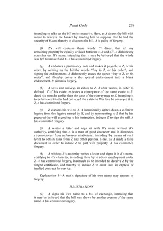 Penal Code 239
intending to take up the bill on its maturity. Here, as A draws the bill with
intent to deceive the banker by leading him to suppose that he had the
security of B, and thereby to discount the bill, A is guilty of forgery.
(f) Z’s will contains these words: “I direct that all my
remaining property be equally divided between A, B and C”. A dishonestly
scratches out B’s name, intending that it may be believed that the whole
was left to himself and C. A has committed forgery.
(g) A endorses a promissory note and makes it payable to Z, or his
order, by writing on the bill the words “Pay to Z, or his order”, and
signing the endorsement. B dishonestly erases the words “Pay to Z, or his
order”, and thereby converts the special endorsement into a blank
endorsement. B commits forgery.
(h) A sells and conveys an estate to Z. A after wards, in order to
defraud Z of his estate, executes a conveyance of the same estate to B,
dated six months earlier than the date of the conveyance to Z, intending it
to be believed that he had conveyed the estate to B before he conveyed it to
Z. A has committed forgery.
(i) Z dictates his will to A. A intentionally writes down a different
legatee from the legatee named by Z, and by representing to Z that he has
prepared the will according to his instruction, induces Z to sign the will. A
has committed forgery.
(j) A writes a letter and sign sit with B’s name without B’s
authority, certifying that A is a man of good character and in distressed
circumstances from unforeseen misfortune, intending by means of such
letter to obtain alms from Z and other persons. Here, as A made a false
document in order to induce Z to part with property, A has committed
forgery.
(k) A without B’s authority writes a letter and signs it in B’s name,
certifying to A’s character, intending there by to obtain employment under
Z. A has committed forgery, inasmuch as he intended to deceive Z by the
forged certificate, and thereby to induce Z to enter into an express or
implied contract for service.
Explanation 1—A man’s signature of his own name may amount to
forgery.
ILLUSTRATIONS
(a) A signs his own name to a bill of exchange, intending that
it may be believed that the bill was drawn by another person of the same
name. A has committed forgery.
 