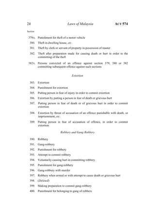 24 Laws of Malaysia ACT 574
Section
379A. Punishment for theft of a motor vehicle
380. Theft in dwelling house, etc.
381. Theft by clerk or servant of property in possession of master
382. Theft after preparation made for causing death or hurt in order to the
committing of the theft
382A. Persons convicted of an offence against section 379, 380 or 382
committing subsequent offence against such sections
Extortion
383. Extortion
384. Punishment for extortion
385. Putting person in fear of injury in order to commit extortion
386. Extortion by putting a person in fear of death or grievous hurt
387. Putting person in fear of death or of grievous hurt in order to commit
extortion
388. Extortion by threat of accusation of an offence punishable with death, or
imprisonment, etc.
389. Putting person in fear of accusation of offence, in order to commit
extortion
Robbery and Gang-Robbery
390. Robbery
391. Gang-robbery
392. Punishment for robbery
393. Attempt to commit robbery
394. Voluntarily causing hurt in committing robbery
395. Punishment for gang-robbery
396. Gang-robbery with murder
397. Robbery when armed or with attempt to cause death or grievous hurt
398. (Deleted)
399. Making preparation to commit gang-robbery
400. Punishment for belonging to gang of robbers
 