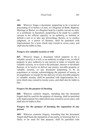 Penal Code 241
etc.
466. Whoever forges a document, purporting to be a record or
proceeding of or before a Court, or a Register of Birth, Baptism,
Marriage or Burial, or a Register kept by a public servant as such,
or a certificate or document, purporting to be made by a public
servant in his official capacity, or an authority to institute or
defend a suit or to take any proceedings therein, or to confess
judgment, or a power of attorney, shall be punished with
imprisonment for a term which may extend to seven years, and
shall also be liable to fine.
Forgery of a valuable security or will
467. Whoever forges a document which purports to be a
valuable security or a will, or an authority to adopt a son, or which
purports to give authority to any person to make or transfer any
valuable security, or to receive the principal, interest or dividends
thereon, or to receive or deliver any money, movable property or
valuable security, or any document purporting to be an
acquittance or receipt, acknowledging the payment of money, or
an acquittance or receipt for the delivery of any movable property
or valuable security, shall be punished with imprisonment for a
term which may extend to twenty years, and shall also be liable to
fine.
Forgery for the purpose of cheating
468. Whoever commits forgery, intending that the document
forged shall be used for the purpose of cheating, shall be punished
with imprisonment for a term which may extend to seven years, and
shall also be liable to fine.
Forgery for the purpose of harming the reputation of any
person
469. Whoever commits forgery, intending that the document
forged shall harm the reputation of any party, or knowing that it is
likely to be used for that purpose, shall be punished with
 