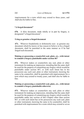 242 Laws of Malaysia ACT 574
imprisonment for a term which may extend to three years, and
shall also be liable to fine.
“A forged document”
470. A false document, made wholly or in part by forgery, is
designated “a forged document”.
Using as genuine a forged document
471. Whoever fraudulently or dishonestly uses as genuine any
document which he knows or has reason to believe to be a forged
document, shall be punished in the same manner as if he had
forged such document.
Making or possessing a counterfeit seal, plate, etc., with intent
to commit a forgery punishable under section 467
472. Whoever makes or counterfeits any seal, plate or other
instrument for making an impression, intending that the same shall
be used for the purpose of committing any forgery which would be
punishable under section 467, or with such intent has in his
possession any such seal, plate or other instrument, knowing the
same to be counterfeit, shall be punished with imprisonment for a
term which may extend to twenty years, and shall also be liable to
fine.
Making or possessing a counterfeit seal, plate, etc., with intent
to commit a forgery punishable otherwise
473. Whoever makes or counterfeits any seal, plate or other
instrument for making an impression, intending that the same shall
be used for the purpose of committing any forgery which would be
punishable under any section of this Chapter other than section
467, or with such intent has in his possession any such seal, plate
or other instrument, knowing the same to be counterfeit, shall be
punished with imprisonment for a term which may extend to seven
 