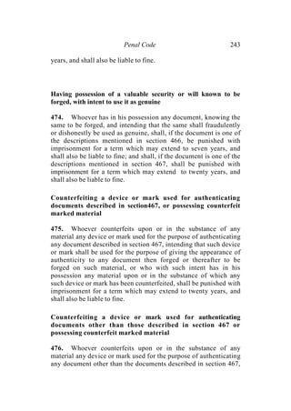 Penal Code 243
years, and shall also be liable to fine.
Having possession of a valuable security or will known to be
forged, with intent to use it as genuine
474. Whoever has in his possession any document, knowing the
same to be forged, and intending that the same shall fraudulently
or dishonestly be used as genuine, shall, if the document is one of
the descriptions mentioned in section 466, be punished with
imprisonment for a term which may extend to seven years, and
shall also be liable to fine; and shall, if the document is one of the
descriptions mentioned in section 467, shall be punished with
imprisonment for a term which may extend to twenty years, and
shall also be liable to fine.
Counterfeiting a device or mark used for authenticating
documents described in section467, or possessing counterfeit
marked material
475. Whoever counterfeits upon or in the substance of any
material any device or mark used for the purpose of authenticating
any document described in section 467, intending that such device
or mark shall be used for the purpose of giving the appearance of
authenticity to any document then forged or thereafter to be
forged on such material, or who with such intent has in his
possession any material upon or in the substance of which any
such device or mark has been counterfeited, shall be punished with
imprisonment for a term which may extend to twenty years, and
shall also be liable to fine.
Counterfeiting a device or mark used for authenticating
documents other than those described in section 467 or
possessing counterfeit marked material
476. Whoever counterfeits upon or in the substance of any
material any device or mark used for the purpose of authenticating
any document other than the documents described in section 467,
 