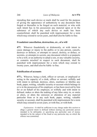 244 Laws of Malaysia ACT 574
intending that such device or mark shall be used for the purpose
of giving the appearance of authenticity to any document then
forged or thereafter to be forged on such material, or who with
such intent has in his possession any material upon or in the
substance of which any such device or mark has been
counterfeited, shall be punished with imprisonment for a term
which may extend to seven years, and shall also be liable to fine.
Fraudulent cancellation, destruction, etc., of a will
477. Whoever fraudulently or dishonestly, or with intent to
cause damage or injury to the public or to any person, cancels,
destroys or defaces, or attempts to cancel, destroy, or deface, or
secretes, or attempts to secrete, any document which is or purports
to be a will, or an authority to adopt a son, or any valuable security,
or commits mischief in respect to such document, shall be
punished with imprisonment for a term which may extend to
twenty years, and shall also be liable to fine.
Falsification of accounts
477A. Whoever, being a clerk, officer or servant, or employed or
acting in the capacity of a clerk, officer or servant, wilfully and
with intent to defraud, destroys, alters, mutilates or falsifies any
book, paper, writing, valuable security or account which belongs to
or is in the possession of his employer, or has been received by him
for or on behalf of his employer, or wilfully and with intent to
defraud, makes or abets the making of any false entry in, or omits
or alters, or abets the omission or alteration of any material
particular from or in any such book, paper, writing, valuable
security or account, shall be punished with imprisonment for a term
which may extend to seven years, or with fine, or with both.
Explanation—It shall be sufficient in any charge under this section to
allege a general intent to defraud without naming any particular person
intended to be defrauded, or specifying any particular sum of money
intended to be the subject of the fraud or any particular day on which the
offence was committed.
 