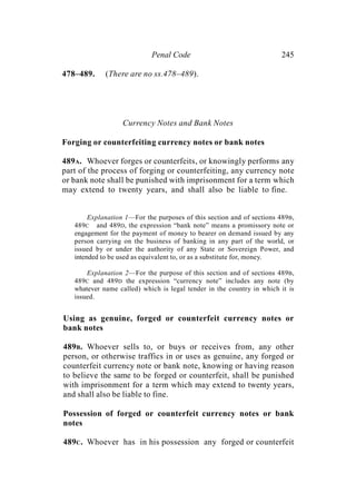 Penal Code 245
478–489. (There are no ss.478–489).
Currency Notes and Bank Notes
Forging or counterfeiting currency notes or bank notes
489A. Whoever forges or counterfeits, or knowingly performs any
part of the process of forging or counterfeiting, any currency note
or bank note shall be punished with imprisonment for a term which
may extend to twenty years, and shall also be liable to fine.
Explanation 1—For the purposes of this section and of sections 489B,
489C and 489D, the expression “bank note” means a promissory note or
engagement for the payment of money to bearer on demand issued by any
person carrying on the business of banking in any part of the world, or
issued by or under the authority of any State or Sovereign Power, and
intended to be used as equivalent to, or as a substitute for, money.
Explanation 2—For the purpose of this section and of sections 489B,
489C and 489D the expression “currency note” includes any note (by
whatever name called) which is legal tender in the country in which it is
issued.
Using as genuine, forged or counterfeit currency notes or
bank notes
489B. Whoever sells to, or buys or receives from, any other
person, or otherwise traffics in or uses as genuine, any forged or
counterfeit currency note or bank note, knowing or having reason
to believe the same to be forged or counterfeit, shall be punished
with imprisonment for a term which may extend to twenty years,
and shall also be liable to fine.
Possession of forged or counterfeit currency notes or bank
notes
489C. Whoever has in his possession any forged or counterfeit
 