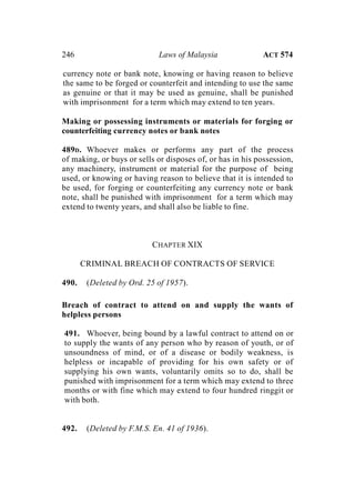 246 Laws of Malaysia ACT 574
currency note or bank note, knowing or having reason to believe
the same to be forged or counterfeit and intending to use the same
as genuine or that it may be used as genuine, shall be punished
with imprisonment for a term which may extend to ten years.
Making or possessing instruments or materials for forging or
counterfeiting currency notes or bank notes
489D. Whoever makes or performs any part of the process
of making, or buys or sells or disposes of, or has in his possession,
any machinery, instrument or material for the purpose of being
used, or knowing or having reason to believe that it is intended to
be used, for forging or counterfeiting any currency note or bank
note, shall be punished with imprisonment for a term which may
extend to twenty years, and shall also be liable to fine.
CHAPTER XIX
CRIMINAL BREACH OF CONTRACTS OF SERVICE
490. (Deleted by Ord. 25 of 1957).
Breach of contract to attend on and supply the wants of
helpless persons
491. Whoever, being bound by a lawful contract to attend on or
to supply the wants of any person who by reason of youth, or of
unsoundness of mind, or of a disease or bodily weakness, is
helpless or incapable of providing for his own safety or of
supplying his own wants, voluntarily omits so to do, shall be
punished with imprisonment for a term which may extend to three
months or with fine which may extend to four hundred ringgit or
with both.
492. (Deleted by F.M.S. En. 41 of 1936).
 