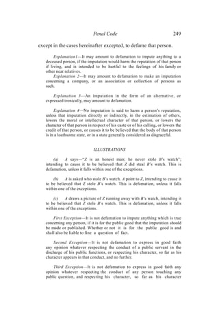 Penal Code 249
except in the cases hereinafter excepted, to defame that person.
Explanation1—It may amount to defamation to impute anything to a
deceased person, if the imputation would harm the reputation of that person
if living, and is intended to be hurtful to the feelings of his family or
other near relatives.
Explanation 2—It may amount to defamation to make an imputation
concerning a company, or an association or collection of persons as
such.
Explanation 3—An imputation in the form of an alternative, or
expressed ironically, may amount to defamation.
Explanation 4—No imputation is said to harm a person’s reputation,
unless that imputation directly or indirectly, in the estimation of others,
lowers the moral or intellectual character of that person, or lowers the
character of that person in respect of his caste or of his calling, or lowers the
credit of that person, or causes it to be believed that the body of that person
is in a loathsome state, or in a state generally considered as disgraceful.
ILLUSTRATIONS
(a) A says—“Z is an honest man; he never stole B’s watch”;
intending to cause it to be believed that Z did steal B’s watch. This is
defamation, unless it falls within one of the exceptions.
(b) A is asked who stole B’s watch. A point to Z, intending to cause it
to be believed that Z stole B’s watch. This is defamation, unless it falls
within one of the exceptions.
(c) A draws a picture of Z running away with B’s watch, intending it
to be believed that Z stole B’s watch. This is defamation, unless it falls
within one of the exceptions.
First Exception—It is not defamation to impute anything which is true
concerning any person, if it is for the public good that the imputation should
be made or published. Whether or not it is for the public good is and
shall also be liable to fine a question of fact.
Second Exception—It is not defamation to express in good faith
any opinion whatever respecting the conduct of a public servant in the
discharge of his public functions, or respecting his character, so far as his
character appears in that conduct, and no further.
Third Exception—It is not defamation to express in good faith any
opinion whatever respecting the conduct of any person touching any
public question, and respecting his character, so far as his character
 
