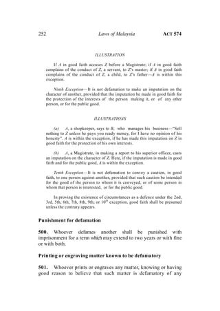 252 Laws of Malaysia ACT 574
ILLUSTRATION
If A in good faith accuses Z before a Magistrate; if A in good faith
complains of the conduct of Z, a servant, to Z’s master; if A in good faith
complains of the conduct of Z, a child, to Z’s father—A is within this
exception.
Ninth Exception—It is not defamation to make an imputation on the
character of another, provided that the imputation be made in good faith for
the protection of the interests of the person making it, or of any other
person, or for the public good.
ILLUSTRATIONS
(a) A, a shopkeeper, says to B, who manages his business—“Sell
nothing to Z unless he pays you ready money, for I have no opinion of his
honesty”. A is within the exception, if he has made this imputation on Z in
good faith for the protection of his own interests.
(b) A, a Magistrate, in making a report to his superior officer, casts
an imputation on the character of Z. Here, if the imputation is made in good
faith and for the public good, A is within the exception.
Tenth Exception—It is not defamation to convey a caution, in good
faith, to one person against another, provided that such caution be intended
for the good of the person to whom it is conveyed, or of some person in
whom that person is interested, or for the public good.
In proving the existence of circumstances as a defence under the 2nd,
3rd, 5th, 6th, 7th, 8th, 9th, or 10th
exception, good faith shall be presumed
unless the contrary appears.
Punishment for defamation
500. Whoever defames another shall be punished with
imprisonment for a term which may extend to two years or with fine
or with both.
Printing or engraving matter known to be defamatory
501. Whoever prints or engraves any matter, knowing or having
good reason to believe that such matter is defamatory of any
 