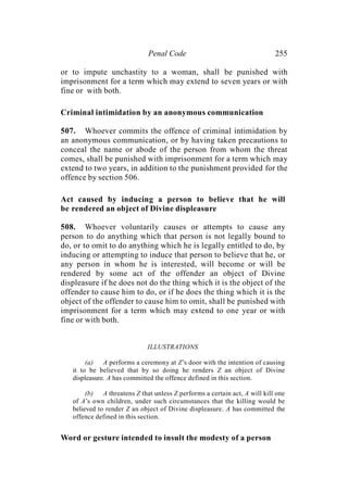 Penal Code 255
or to impute unchastity to a woman, shall be punished with
imprisonment for a term which may extend to seven years or with
fine or with both.
Criminal intimidation by an anonymous communication
507. Whoever commits the offence of criminal intimidation by
an anonymous communication, or by having taken precautions to
conceal the name or abode of the person from whom the threat
comes, shall be punished with imprisonment for a term which may
extend to two years, in addition to the punishment provided for the
offence by section 506.
Act caused by inducing a person to believe that he will
be rendered an object of Divine displeasure
508. Whoever voluntarily causes or attempts to cause any
person to do anything which that person is not legally bound to
do, or to omit to do anything which he is legally entitled to do, by
inducing or attempting to induce that person to believe that he, or
any person in whom he is interested, will become or will be
rendered by some act of the offender an object of Divine
displeasure if he does not do the thing which it is the object of the
offender to cause him to do, or if he does the thing which it is the
object of the offender to cause him to omit, shall be punished with
imprisonment for a term which may extend to one year or with
fine or with both.
ILLUSTRATIONS
(a) A performs a ceremony at Z’s door with the intention of causing
it to be believed that by so doing he renders Z an object of Divine
displeasure. A has committed the offence defined in this section.
(b) A threatens Z that unless Z performs a certain act, A will kill one
of A’s own children, under such circumstances that the killing would be
believed to render Z an object of Divine displeasure. A has committed the
offence defined in this section.
Word or gesture intended to insult the modesty of a person
 