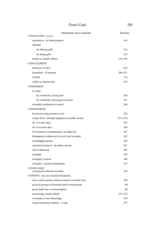 Penal Code 281
References are to sections Sections
CONCEALING—(cont.)
assisting in—of stolen property 414
offender
by offering gifts 214
by taking gifts 213
design to commit offence 118–120
CONCEALMENT
dishonest, of facts 415
fraudulent—of property 206, 421
of birth 318
wilful, or material fact 107
CONFESSION
to extort
by voluntarily causing hurt 330
by voluntarily causing grievous hurt 331
wrongful confinement to extort 348
CONFINEMENT
by person acting contrary to law 220
escape from—through negligence to public servant 223, 225A
for 3 or more days 343
for 10 or more days 344
for extortion or constraining to an illegal act 347
kidnapping or abduction for secret and wrongful 365
of kidnapped person 368
omission to keep in—by public servant 221
writ of liberation 345
wrongful 340
wrongful, in secret 346
wrongful—assault in attempting 357
CONNIVANCE
at hiring for unlawful assembly 150
CONSENT—See also General Exceptions
force used to person without consent is criminal force 350
given by persons of unsound mind or intoxication 90
given under fear or misconception 90
miscarriage caused without 313–314
of woman, to her miscarriage 314
. sexual intercourse without—is rape 375
 