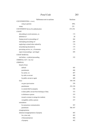 Penal Code 283
References are to sections Sections
COUNTERFEITING—(cont.)
using as genuine 489B
stamp 255
COUNTERFEIT device for authentication 475–476
COURT
absconding to avoid summons, etc. 172
definition of 20
forging record or proceedings of 466
interrupting proceedings of 228
neglecting to attend when ordered by 174
not producing document in 175
preventing service, etc., of summons 173
report of proceedings—privileged 499
COURT MARTIAL
trial before—a judicial proceeding 193
CRIMINAL ACT—See Act
CRIMINAL
breach of trust
defined 405
punishments 406
by carrier, etc. 407
by clerk or servant 408
by public servant or agent 409
force 349–350
on grave provocation 358
punishments 352–358
to commit theft on property 356
to deter public servant from discharge of duty 353
to dishonour a person 355
toward a woman to outrage her modesty 354
wrongfully confine a person 357
intimidation
by anonymous communication 507
punishment 506–507
misappropriation
dishonest misappropriation of property 403
for a time only 403
of deceased person 404
of property 403
 