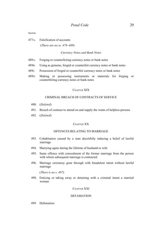 Penal Code 29
Section
477A. Falsification of accounts
(There are no ss. 478–489)
Currency Notes and Bank Notes
489A. Forging or counterfeiting currency notes or bank notes
489B. Using as genuine, forged or counterfeit currency notes or bank notes
489C. Possession of forged or counterfeit currency notes or bank notes
489D. Making or possessing instruments or materials for forging or
counterfeiting currency notes or bank notes
CHAPTER XIX
CRIMINAL BREACH OF CONTRACTS OF SERVICE
490. (Deleted)
491. Breach of contract to attend on and supply the wants of helpless persons
492. (Deleted)
CHAPTER XX
OFFENCES RELATING TO MARRIAGE
493. Cohabitation caused by a man deceitfully inducing a belief of lawful
marriage
494. Marrying again during the lifetime of husband or wife
495. Same offence with concealment of the former marriage from the person
with whom subsequent marriage is contracted
496. Marriage ceremony gone through with fraudulent intent without lawful
marriage
(There is no s. 497)
498. Enticing or taking away or detaining with a criminal intent a married
woman
CHAPTER XXI
DEFAMATION
499. Defamation
 