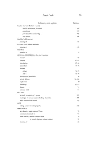 Penal Code 291
References are to sections Sections
GANG—See also Robbers—(cont.)
making preparations to commit 399
punishment 395
punishment for membership 400
with murder 396
GARB of public servant
wearing of 171
GARB of sailor, soldier or airman
wearing at 140
GENDER
meaning of 8
GENERAL EXCEPTIONS—See also Exception
accident 80
consent 87–92
intoxication 85–86
judicial act 77–78
mistake
of fact 76, 79
of law 76–79
prevention of other harm 81
private defence 96–106
slight harm 95
tender age 82–83
threats 94
unsound mind 84
GESTURE
an insult to modesty of a person 509
making a—to wound religious feelings of another 298
when amounts to an assault 351
GIFT
taking, to recover stolen property 215
GOOD FAITH
acts done in—under orders of Court 78
communication made in 93
harm done in—without criminal intent 79
for benefit of person without consent 92
meaning of 52
 