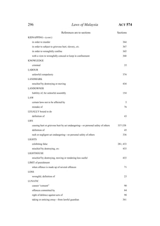 296 Laws of Malaysia ACT 574
References are to sections Sections
KIDNAPPING—(cont.)
in order to murder 364
in order to subject to grievous hurt, slavery, etc. 367
in order to wrongfully confine 365
with a view to wrongfully conceal or keep in confinement 368
KNOWLEDGE
criminal 35
LABOUR
unlawful compulsory 374
LANDMARK
mischief by destroying or moving 434
LANDOWNER
liability of, for unlawful assembly 154
LAW
certain laws not to be affected by 5
mistake of 76
LEGALLY bound to do
definition of 43
LIFE
causing hurt or grievous hurt by act endangering—or personal safety of others 337-338
definition of 45
rash or negligent act endangering—or personal safety of others 336
LIGHTS
exhibiting false 281, 433
mischief by destroying, etc. 433
LIGHTHOUSE
mischief by destroying, moving or rendering less useful 433
LIMIT of punishment
when offence is made up of several offences 71
LOSS
wrongful, definition of 23
LUNATIC
cannot “consent” 90
offences committed by 84
right of defence against acts of 98
taking or enticing away—from lawful guardian 361
 