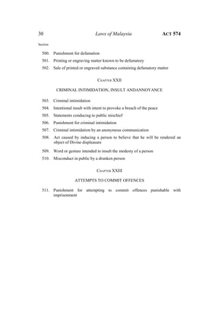 30 Laws of Malaysia ACT 574
Section
500. Punishment for defamation
501. Printing or engraving matter known to be defamatory
502. Sale of printed or engraved substance containing defamatory matter
CHAPTER XXII
CRIMINAL INTIMIDATION, INSULT ANDANNOYANCE
503. Criminal intimidation
504. Intentional insult with intent to provoke a breach of the peace
505. Statements conducing to public mischief
506. Punishment for criminal intimidation
507. Criminal intimidation by an anonymous communication
508. Act caused by inducing a person to believe that he will be rendered an
object of Divine displeasure
509. Word or gesture intended to insult the modesty of a person
510. Misconduct in public by a drunken person
CHAPTER XXIII
ATTEMPTS TO COMMIT OFFENCES
511. Punishment for attempting to commit offences punishable with
imprisonment
 