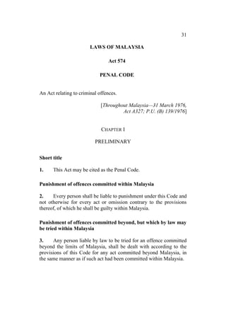 31
LAWS OF MALAYSIA
Act 574
PENAL CODE
An Act relating to criminal offences.
[Throughout Malaysia—31 March 1976,
Act A327; P.U. (B) 139/1976]
CHAPTER I
PRELIMINARY
Short title
1. This Act may be cited as the Penal Code.
Punishment of offences committed within Malaysia
2. Every person shall be liable to punishment under this Code and
not otherwise for every act or omission contrary to the provisions
thereof, of which he shall be guilty within Malaysia.
Punishment of offences committed beyond, but which by law may
be tried within Malaysia
3. Any person liable by law to be tried for an offence committed
beyond the limits of Malaysia, shall be dealt with according to the
provisions of this Code for any act committed beyond Malaysia, in
the same manner as if such act had been committed within Malaysia.
 