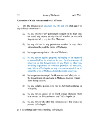 32 Laws of Malaysia ACT 574
Extension of Code to extraterritorial offences
4. (1) The provisions of Chapters VI, VIA and VIB shall apply to
any offence committed—
(a) by any citizen or any permanent resident on the high seas
on board any ship or on any aircraft whether or not such
ship or aircraft is registered in Malaysia;
(b) by any citizen or any permanent resident in any place
without and beyond the limits of Malaysia;
(c) by any person against a citizen of Malaysia;
(d) by any person against property belonging to, or operated
or controlled by, in whole or in part, the Government of
Malaysia or the Government of any State in Malaysia,
including diplomatic or consular premises of Malaysia,
any citizen of Malaysia, or any corporation created by or
under the laws of Malaysia located outside Malaysia;
(e) by any person to compel the Government of Malaysia or
the Government of any State in Malaysia to do or refrain
from doing any act;
(f) by any stateless person who has his habitual residence in
Malaysia;
(g) by any person against or on board a fixed platform while
it is located on the continental shelf of Malaysia; or
(h) by any person who after the commission of the offence is
present in Malaysia,
as if the offence had been committed in Malaysia.
 