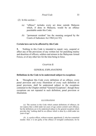 Penal Code 33
(2) In this section—
(a) “offence” includes every act done outside Malaysia
which, if done in Malaysia, would be an offence
punishable under this Code;
(b) “permanent resident” has the meaning assigned by the
Courts of Judicature Act 1964 [Act 91].
Certain laws not to be affected by this Code
5. Nothing in this Code is intended to repeal, vary, suspend or
affect any of the provisions of any written law for punishing mutiny
and desertion of officers, soldiers and airmen in the Malaysian Armed
Forces, or of any other law for the time being in force.
CHAPTER II
GENERAL EXPLANATIONS
Definitions in the Code to be understood subject to exceptions
6. Throughout this Code every definition of an offence, every
penal provision and every illustration of every such definition or
penal provision, shall be understood subject to the exceptions
contained in the Chapter entitled “General Exceptions”, though those
exceptions are not repeated in such definition, penal provision or
illustration.
ILLUSTRATIONS
(a) The sections in this Code which contain definitions of offences, do
not express that a child under ten years of age cannot commit such offences,
but the definitions are to be understood subject to the general exception which
provides that “nothing shall be an offence which is done by a child under ten
years of age”.
(b) A, a police officer, without warrant, apprehends Z, who has committed
murder. Here A is not guilty of the offence of wrongful confinement, for he
 