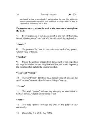 34 Laws of Malaysia ACT 574
was bound by law to apprehend Z, and therefore the case falls within the
general exception which provides that “nothing is an offence which is done by
a person who is bound by law to do it”.
Expression once explained is used in the same sense throughout
the Code
7. Every expression which is explained in any part of this Code,
is used in every part of this Code in conformity with the explanation.
“Gender”
8. The pronoun “he” and its derivatives are used of any person,
whether male or female.
“Number”
9. Unless the contrary appears from the context, words importing
the singular number include the plural number, and words importing
the plural number include the singular number.
“Man” and “woman”
10. The word “man” denotes a male human being of any age; the
word “woman” denotes a female human being of any age.
“Person”
11. The word “person” includes any company or association or
body of persons, whether incorporated or not.
“Public”
12. The word “public” includes any class of the public or any
community.
13. (Deleted by L.N. (N.S.) 1 of 1957).
 