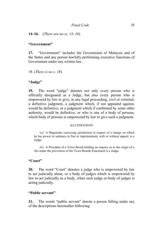 Penal Code 35
14–16. (There are no ss. 14–16).
“Government”
17. “Government” includes the Government of Malaysia and of
the States and any person lawfully performing executive functions of
Government under any written law.
18. (There is no s. 18).
“Judge”
19. The word “judge” denotes not only every person who is
officially designated as a Judge, but also every person who is
empowered by law to give, in any legal proceeding, civil or criminal,
a definitive judgment, a judgment which, if not appealed against,
would be definitive, or a judgment which if confirmed by some other
authority, would be definitive, or who is one of a body of persons,
which body of persons is empowered by law to give such a judgment.
ILLUSTRATIONS
(a) A Magistrate exercising jurisdiction in respect of a charge on which
he has power to sentence to fine or imprisonment, with or without appeal, is a
Judge.
(b) A President of a Town Board holding an enquiry as to the origin of a
fire under the provisions of the Town Boards Enactment is a Judge.
“Court”
20. The word “Court” denotes a judge who is empowered by law
to act judicially alone, or a body of judges which is empowered by
law to act judicially as a body, when such judge or body of judges is
acting judicially.
“Public servant”
21. The words “public servant” denote a person falling under any
of the descriptions hereinafter following:
 