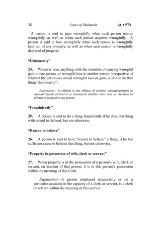 38 Laws of Malaysia ACT 574
A person is said to gain wrongfully when such person retains
wrongfully, as well as when such person acquires wrongfully. A
person is said to lose wrongfully when such person is wrongfully
kept out of any property, as well as when such person is wrongfully
deprived of property.
“Dishonestly”
24. Whoever does anything with the intention of causing wrongful
gain to one person, or wrongful loss to another person, irrespective of
whether the act causes actual wrongful loss or gain, is said to do that
thing “dishonestly”.
Explanation—In relation to the offence of criminal misappropriation or
criminal breach of trust it is immaterial whether there was an intention to
defraud or to deceive any person.
“Fraudulently”
25. A person is said to do a thing fraudulently if he does that thing
with intend to defraud, but not otherwise.
“Reason to believe”
26. A person is said to have “reason to believe” a thing, if he has
sufficient cause to believe that thing, but not otherwise.
“Property in possession of wife, clerk or servant”
27. When property is in the possession of a person’s wife, clerk or
servant, on account of that person, it is in that person’s possession
within the meaning of this Code.
Explanation—A person employed temporarily or on a
particular occasion in the capacity of a clerk or servant, is a clerk
or servant within the meaning of this section.
 