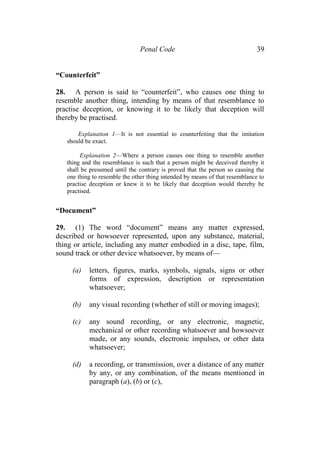 Penal Code 39
“Counterfeit”
28. A person is said to “counterfeit”, who causes one thing to
resemble another thing, intending by means of that resemblance to
practise deception, or knowing it to be likely that deception will
thereby be practised.
Explanation 1—It is not essential to counterfeiting that the imitation
should be exact.
Explanation 2—Where a person causes one thing to resemble another
thing and the resemblance is such that a person might be deceived thereby it
shall be presumed until the contrary is proved that the person so causing the
one thing to resemble the other thing intended by means of that resemblance to
practise deception or knew it to be likely that deception would thereby be
practised.
“Document”
29. (1) The word “document” means any matter expressed,
described or howsoever represented, upon any substance, material,
thing or article, including any matter embodied in a disc, tape, film,
sound track or other device whatsoever, by means of—
(a) letters, figures, marks, symbols, signals, signs or other
forms of expression, description or representation
whatsoever;
(b) any visual recording (whether of still or moving images);
(c) any sound recording, or any electronic, magnetic,
mechanical or other recording whatsoever and howsoever
made, or any sounds, electronic impulses, or other data
whatsoever;
(d) a recording, or transmission, over a distance of any matter
by any, or any combination, of the means mentioned in
paragraph (a), (b) or (c),
 