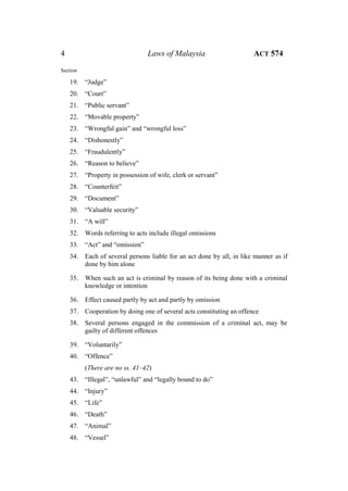 4 Laws of Malaysia ACT 574
Section
19. “Judge”
20. “Court”
21. “Public servant”
22. “Movable property”
23. “Wrongful gain” and “wrongful loss”
24. “Dishonestly”
25. “Fraudulently”
26. “Reason to believe”
27. “Property in possession of wife, clerk or servant”
28. “Counterfeit”
29. “Document”
30. “Valuable security”
31. “A will”
32. Words referring to acts include illegal omissions
33. “Act” and “omission”
34. Each of several persons liable for an act done by all, in like manner as if
done by him alone
35. When such an act is criminal by reason of its being done with a criminal
knowledge or intention
36. Effect caused partly by act and partly by omission
37. Cooperation by doing one of several acts constituting an offence
38. Several persons engaged in the commission of a criminal act, may be
guilty of different offences
39. “Voluntarily”
40. “Offence”
(There are no ss. 41–42)
43. “Illegal”, “unlawful” and “legally bound to do”
44. “Injury”
45. “Life”
46. “Death”
47. “Animal”
48. “Vessel”
 