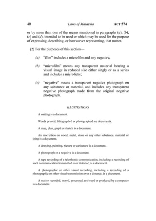 40 Laws of Malaysia ACT 574
or by more than one of the means mentioned in paragraphs (a), (b),
(c) and (d), intended to be used or which may be used for the purpose
of expressing, describing, or howsoever representing, that matter.
(2) For the purposes of this section—
(a) “film” includes a microfilm and any negative;
(b) “microfilm” means any transparent material bearing a
visual image in reduced size either singly or as a series
and includes a microfiche;
(c) “negative” means a transparent negative photograph on
any substance or material, and includes any transparent
negative photograph made from the original negative
photograph.
ILLUSTRATIONS
A writing is a document.
Words printed, lithographed or photographed are documents.
A map, plan, graph or sketch is a document.
An inscription on wood, metal, stone or any other substance, material or
thing is a document.
A drawing, painting, picture or caricature is a document.
A photograph or a negative is a document.
A tape recording of a telephonic communication, including a recording of
such communication transmitted over distance, is a document.
A photographic or other visual recording, including a recording of a
photographic or other visual transmission over a distance, is a document.
A matter recorded, stored, processed, retrieved or produced by a computer
is a document.
 