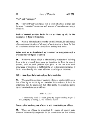 42 Laws of Malaysia ACT 574
“Act” and “omission”
33. The word “act” denotes as well a series of acts as a single act:
the word “omission” denotes as well a series of omissions as a single
omission.
Each of several persons liable for an act done by all, in like
manner as if done by him alone
34. When a criminal act is done by several persons, in furtherance
of the common intention of all, each of such persons is liable for that
act in the same manner as if the act were done by him alone.
When such an act is criminal by reason of its being done with a
criminal knowledge or intention
35. Whenever an act, which is criminal only by reason of its being
done with a criminal knowledge or intention, is done by several
persons, each of such persons who joins in the act with such
knowledge or intention, is liable for the act in the same manner as if
the act were done by him alone with that knowledge or intention.
Effect caused partly by act and partly by omission
36. Wherever the causing of a certain effect, or an attempt to cause
that effect, by an act or by an omission, is an offence, it is to be
understood that the causing of that effect partly by an act and partly
by an omission is the same offence.
ILLUSTRATION
A intentionally causes Z’s death, partly by illegally omitting to give Z
food, and partly by beating Z. A has committed murder.
Cooperation by doing one of several acts constituting an offence
37. When an offence is committed by means of several acts,
whoever intentionally cooperates in the commission of that offence
 