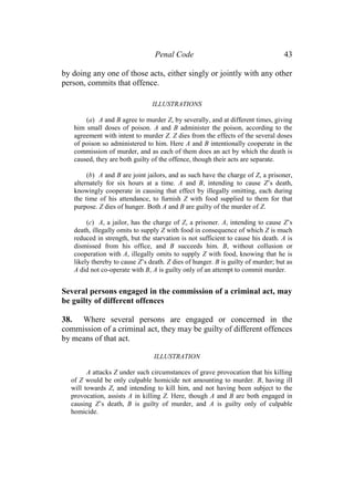 Penal Code 43
by doing any one of those acts, either singly or jointly with any other
person, commits that offence.
ILLUSTRATIONS
(a) A and B agree to murder Z, by severally, and at different times, giving
him small doses of poison. A and B administer the poison, according to the
agreement with intent to murder Z. Z dies from the effects of the several doses
of poison so administered to him. Here A and B intentionally cooperate in the
commission of murder, and as each of them does an act by which the death is
caused, they are both guilty of the offence, though their acts are separate.
(b) A and B are joint jailors, and as such have the charge of Z, a prisoner,
alternately for six hours at a time. A and B, intending to cause Z’s death,
knowingly cooperate in causing that effect by illegally omitting, each during
the time of his attendance, to furnish Z with food supplied to them for that
purpose. Z dies of hunger. Both A and B are guilty of the murder of Z.
(c) A, a jailor, has the charge of Z, a prisoner. A, intending to cause Z’s
death, illegally omits to supply Z with food in consequence of which Z is much
reduced in strength, but the starvation is not sufficient to cause his death. A is
dismissed from his office, and B succeeds him. B, without collusion or
cooperation with A, illegally omits to supply Z with food, knowing that he is
likely thereby to cause Z’s death. Z dies of hunger. B is guilty of murder; but as
A did not co-operate with B, A is guilty only of an attempt to commit murder.
Several persons engaged in the commission of a criminal act, may
be guilty of different offences
38. Where several persons are engaged or concerned in the
commission of a criminal act, they may be guilty of different offences
by means of that act.
ILLUSTRATION
A attacks Z under such circumstances of grave provocation that his killing
of Z would be only culpable homicide not amounting to murder. B, having ill
will towards Z, and intending to kill him, and not having been subject to the
provocation, assists A in killing Z. Here, though A and B are both engaged in
causing Z’s death, B is guilty of murder, and A is guilty only of culpable
homicide.
 