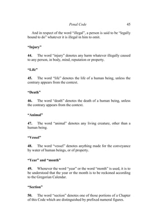 Penal Code 45
And in respect of the word “illegal”, a person is said to be “legally
bound to do” whatever it is illegal in him to omit.
“Injury”
44. The word “injury” denotes any harm whatever illegally caused
to any person, in body, mind, reputation or property.
“Life”
45. The word “life” denotes the life of a human being, unless the
contrary appears from the context.
“Death”
46. The word “death” denotes the death of a human being, unless
the contrary appears from the context.
“Animal”
47. The word “animal” denotes any living creature, other than a
human being.
“Vessel”
48. The word “vessel” denotes anything made for the conveyance
by water of human beings, or of property.
“Year” and “month”
49. Whenever the word “year” or the word “month” is used, it is to
be understood that the year or the month is to be reckoned according
to the Gregorian Calendar.
“Section”
50. The word “section” denotes one of those portions of a Chapter
of this Code which are distinguished by prefixed numeral figures.
 