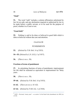 46 Laws of Malaysia ACT 574
“Oath”
51. The word “oath” includes a solemn affirmation substituted by
law for an oath, and any declaration required or authorized by law to
be made before a public servant, or to be used for the purpose of
proof, whether in a Court or not.
“Good faith”
52. Nothing is said to be done or believed in good faith which is
done or believed without due care and attention.
CHAPTER III
PUNISHMENTS
53. (Deleted by F.M. Ord. 14 of 1953).
54―55. (Deleted by L.N. (N.S.) 1 of 1957).
56. (There is no s. 56).
Fractions of terms of punishment
57. In calculating fractions of terms of punishment, imprisonment
for life shall be reckoned as equivalent to imprisonment for *
thirty
years.
58. (There is no s. 58).
59−60. (Deleted by F.M. Ord. 14 of 1953).
61–62. (There are no ss. 61–62).
63−64. (Deleted by F.M.S. En. 1 of 1936).
*
NOTE – Previously “twenty years” – see section 3 of the Penal Code (Amendment) Act 2003 [Act
A1210].
 