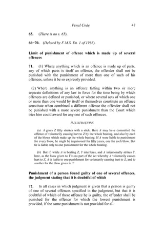 Penal Code 47
65. (There is no s. 65).
66−70. (Deleted by F.M.S. En. 1 of 1936).
Limit of punishment of offence which is made up of several
offences
71. (1) Where anything which is an offence is made up of parts,
any of which parts is itself an offence, the offender shall not be
punished with the punishment of more than one of such of his
offences, unless it be so expressly provided.
(2) Where anything is an offence falling within two or more
separate definitions of any law in force for the time being by which
offences are defined or punished, or where several acts of which one
or more than one would by itself or themselves constitute an offence
constitute when combined a different offence the offender shall not
be punished with a more severe punishment than the Court which
tries him could award for any one of such offences.
ILLUSTRATIONS
(a) A gives Z fifty strokes with a stick. Here A may have committed the
offence of voluntarily causing hurt to Z by the whole beating, and also by each
of the blows which make up the whole beating. If A were liable to punishment
for every blow, he might be imprisoned for fifty years, one for each blow. But
he is liable only to one punishment for the whole beating.
(b) But if, while A is beating Z, Y interferes, and A intentionally strikes Y,
here, as the blow given to Y is no part of the act whereby A voluntarily causes
hurt to Z, A is liable to one punishment for voluntarily causing hurt to Z, and to
another for the blow given to Y.
Punishment of a person found guilty of one of several offences,
the judgment stating that it is doubtful of which
72. In all cases in which judgment is given that a person is guilty
of one of several offences specified in the judgment, but that it is
doubtful of which of these offence he is guilty, the offender shall be
punished for the offence for which the lowest punishment is
provided, if the same punishment is not provided for all.
 