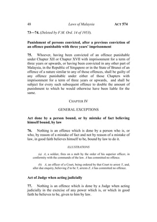 48 Laws of Malaysia ACT 574
73―74. (Deleted by F.M. Ord. 14 of 1953).
Punishment of persons convicted, after a previous conviction of
an offence punishable with three years’ imprisonment
75. Whoever, having been convicted of an offence punishable
under Chapter XII or Chapter XVII with imprisonment for a term of
three years or upwards, or having been convicted in any other part of
Malaysia, in the Republic of Singapore or in the State of Brunei of an
offence of a nature similar to any of those offences, shall be guilty of
any offence punishable under either of those Chapters with
imprisonment for a term of three years or upwards, and shall be
subject for every such subsequent offence to double the amount of
punishment to which he would otherwise have been liable for the
same.
CHAPTER IV
GENERAL EXCEPTIONS
Act done by a person bound, or by mistake of fact believing
himself bound, by law
76. Nothing is an offence which is done by a person who is, or
who, by reason of a mistake of fact and not by reason of a mistake of
law, in good faith believes himself to be, bound by law to do it.
ILLUSTRATIONS
(a) A, a soldier, fires on a mob by the order of his superior officer, in
conformity with the commands of the law. A has committed no offence.
(b) A, an officer of a Court, being ordered by that Court to arrest Y, and,
after due enquiry, believing Z to be Y, arrests Z. A has committed no offence.
Act of Judge when acting judicially
77. Nothing is an offence which is done by a Judge when acting
judicially in the exercise of any power which is, or which in good
faith he believes to be, given to him by law.
 